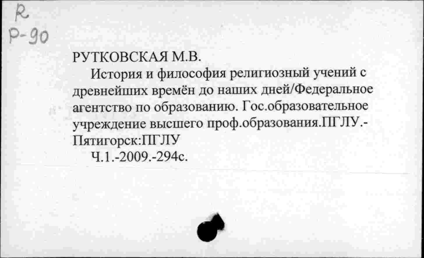 ﻿РУТКОВСКАЯ м.в.
История и философия религиозный учений с древнейших времён до наших дней/Федеральное агентство по образованию. Гос.образовательное учреждение высшего проф.образования.ПГЛУ.-Пятигорск:ПГЛУ
Ч.1.-2009.-294с.